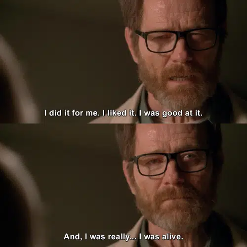 I did it for me. I liked it. I was good at it. And, I was really... I was alive. | Breaking Bad | TVgag.com